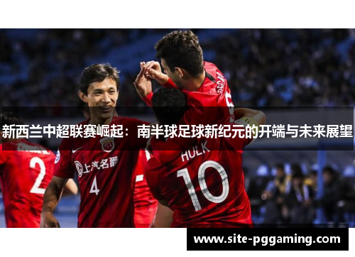 新西兰中超联赛崛起:南半球足球新纪元的开端与未来展望 新西兰中超联赛崛起:南半球足球新纪元的开端与未来展望