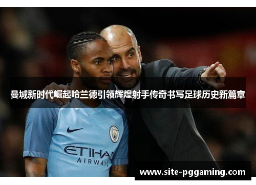 曼城新时代崛起哈兰德引领辉煌射手传奇书写足球历史新篇章