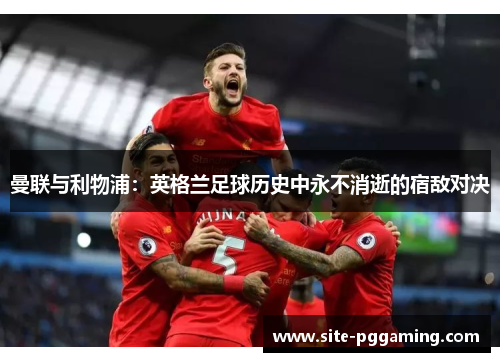 曼联与利物浦：英格兰足球历史中永不消逝的宿敌对决