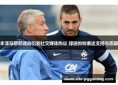 本泽马怒怼德尚引发社交媒体热议 球迷纷纷表达支持与质疑