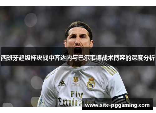 西班牙超级杯决战中齐达内与巴尔韦德战术博弈的深度分析 西班牙超级杯决战中齐达内与巴尔韦德战术博弈的深度分析